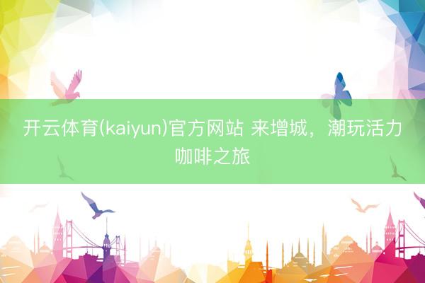 开云体育(kaiyun)官方网站 来增城,潮玩活力咖啡之旅
