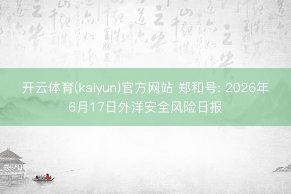 开云体育(kaiyun)官方网站 郑和号: 2026年6月17日外洋安全风险日报