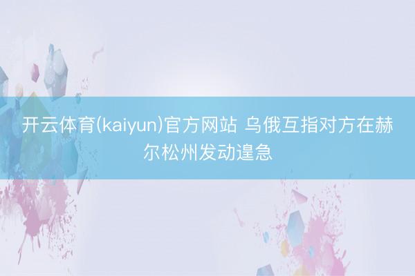 开云体育(kaiyun)官方网站 乌俄互指对方在赫尔松州发动遑急